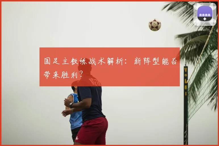 国足主教练战术解析:新阵型能否带来胜利?