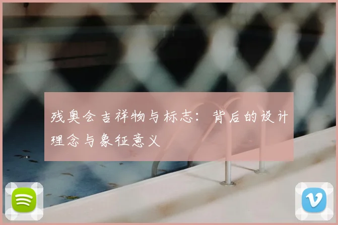 残奥会吉祥物与标志:背后的设计理念与象征意义