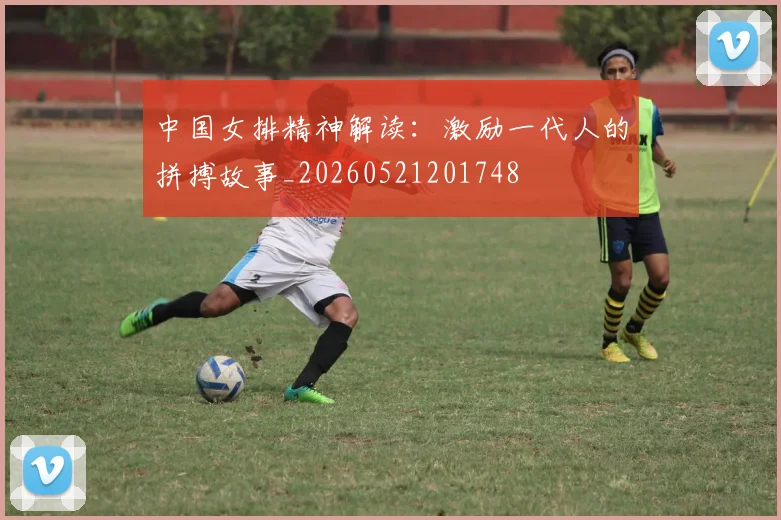 中国女排精神解读:激励一代人的拼搏故事_20260521201748