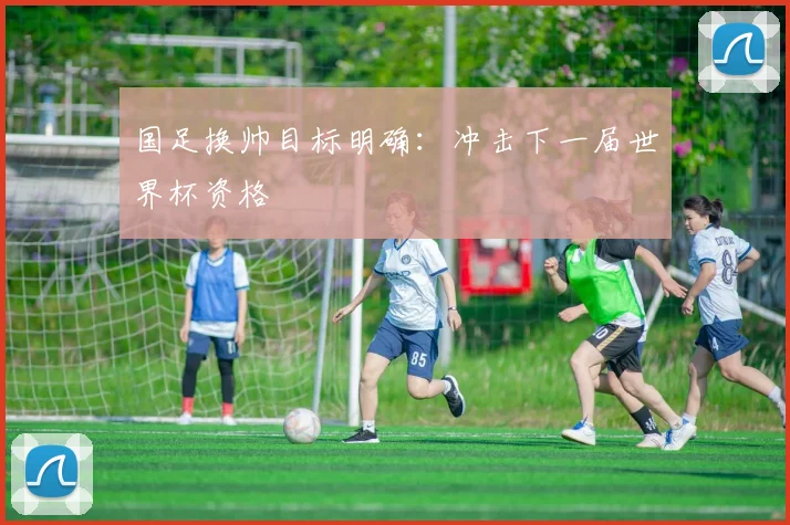 国足换帅目标明确:冲击下一届世界杯资格