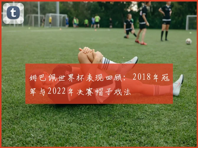 姆巴佩世界杯表现回顾：2018年冠军与2022年决赛帽子戏法
