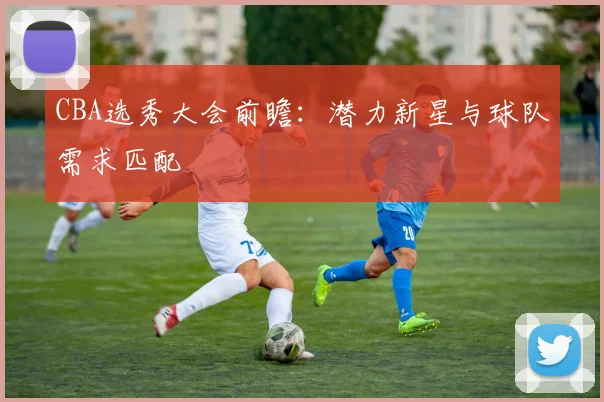 CBA选秀大会前瞻:潜力新星与球队需求匹配