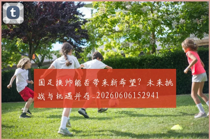 国足换帅能否带来新希望?未来挑战与机遇并存_20260606152941