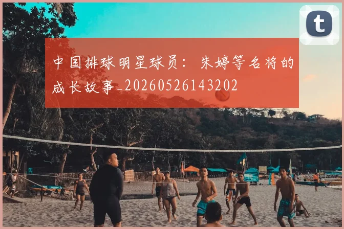 中国排球明星球员:朱婷等名将的成长故事_20260526143202