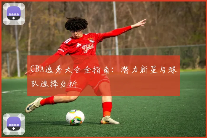 CBA选秀大会全指南:潜力新星与球队选择分析