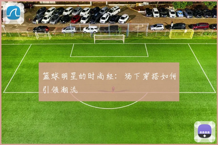 篮球明星的时尚经:场下穿搭如何引领潮流