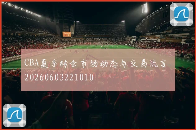 CBA夏季转会市场动态与交易流言_20260603221010