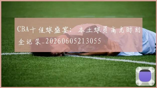 CBA十佳球盛宴:本土球员高光时刻全记录_20260605213055