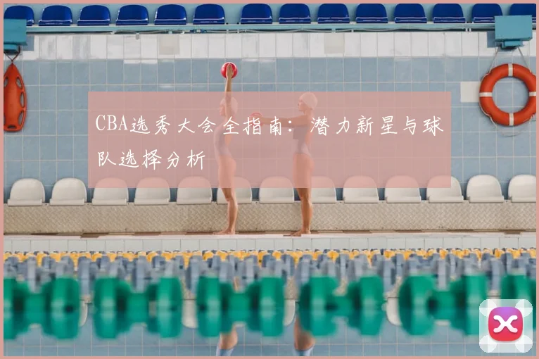 CBA选秀大会全指南：潜力新星与球队选择分析