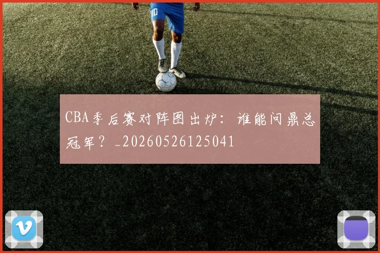 CBA季后赛对阵图出炉:谁能问鼎总冠军?_20260526125041