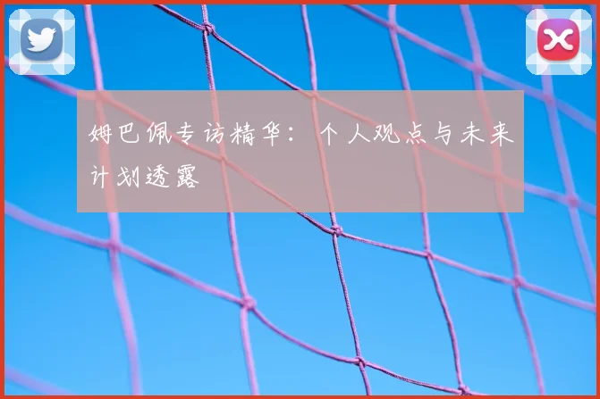 姆巴佩专访精华:个人观点与未来计划透露