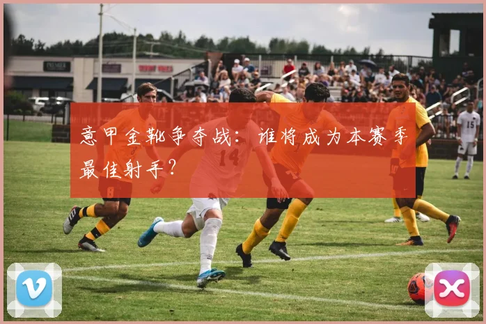 意甲金靴争夺战:谁将成为本赛季最佳射手?