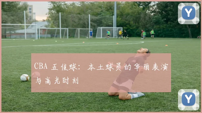 CBA 五佳球：本土球员的华丽表演与高光时刻