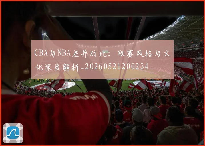 CBA与NBA差异对比:联赛风格与文化深度解析_20260521200234