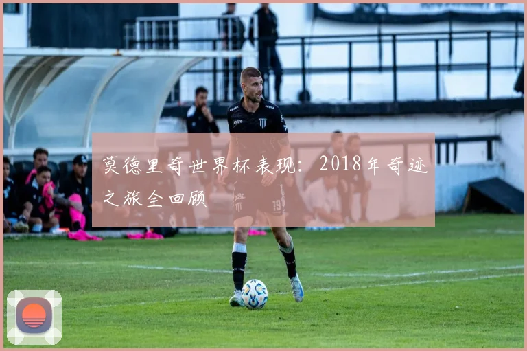 莫德里奇世界杯表现:2018年奇迹之旅全回顾