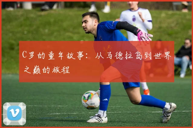 C罗的童年故事:从马德拉岛到世界之巅的旅程