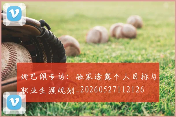 姆巴佩专访:独家透露个人目标与职业生涯规划_20260527112126