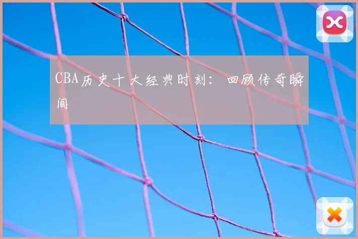 CBA历史十大经典时刻:回顾传奇瞬间
