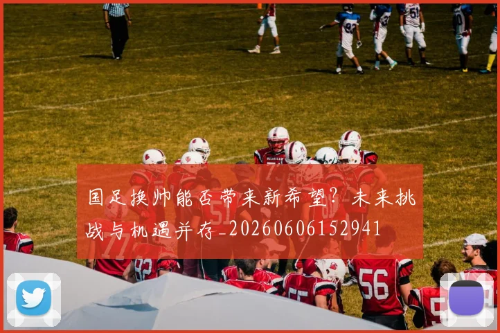 国足换帅能否带来新希望?未来挑战与机遇并存_20260606152941