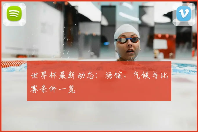 世界杯最新动态：场馆、气候与比赛条件一览
