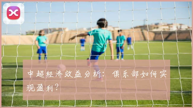 中超经济效益分析:俱乐部如何实现盈利?